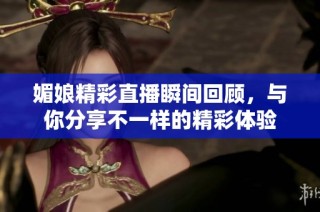 媚娘精彩直播瞬间回顾，与你分享不一样的精彩体验
