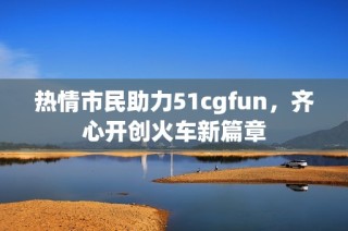 热情市民助力51cgfun，齐心开创火车新篇章