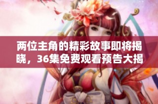 两位主角的精彩故事即将揭晓，36集免费观看预告大揭秘