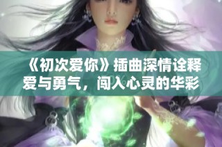 《初次爱你》插曲深情诠释爱与勇气，闯入心灵的华彩旋律