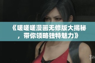 《嗟嗟嗟漫画无修版大揭秘，带你领略独特魅力》
