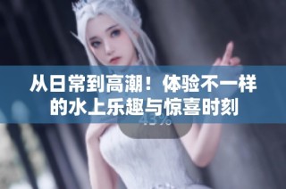 从日常到高潮！体验不一样的水上乐趣与惊喜时刻