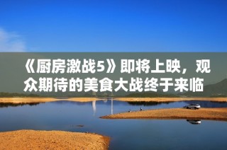 《厨房激战5》即将上映，观众期待的美食大战终于来临