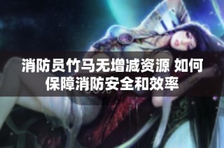 消防员竹马无增减资源 如何保障消防安全和效率