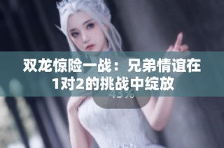 双龙惊险一战：兄弟情谊在1对2的挑战中绽放