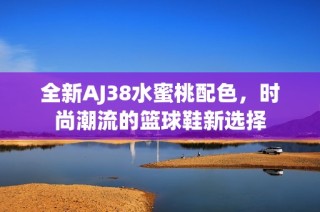 全新AJ38水蜜桃配色，时尚潮流的篮球鞋新选择