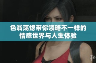 色翁荡熄带你领略不一样的情感世界与人生体验