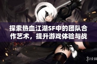 探索热血江湖SF中的团队合作艺术，提升游戏体验与战斗策略