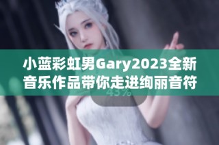 小蓝彩虹男Gary2023全新音乐作品带你走进绚丽音符世界
