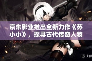 京东影业推出全新力作《苏小小》，探寻古代传奇人物的故事
