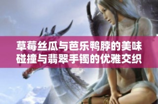 草莓丝瓜与芭乐鸭脖的美味碰撞与翡翠手镯的优雅交织