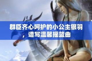 群臣齐心呵护的小公主银羽，谱写温馨摇篮曲