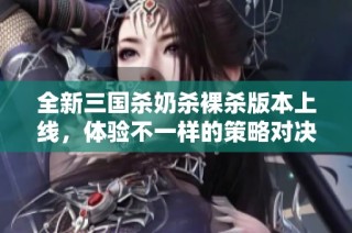全新三国杀奶杀裸杀版本上线，体验不一样的策略对决