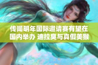 传闻明年国际邀请赛有望在国内举办 迪拉臭与真假美猴王再度引热议
