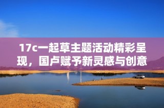 17c一起草主题活动精彩呈现，国卢赋予新灵感与创意