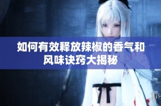 如何有效释放辣椒的香气和风味诀窍大揭秘