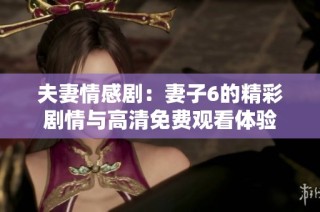 夫妻情感剧：妻子6的精彩剧情与高清免费观看体验