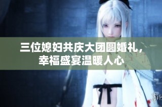 三位媳妇共庆大团圆婚礼，幸福盛宴温暖人心