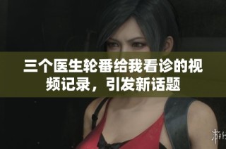 三个医生轮番给我看诊的视频记录，引发新话题