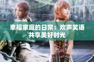 幸福家庭的日常：欢声笑语共享美好时光