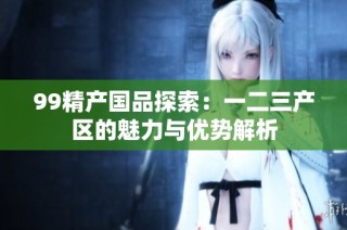 99精产国品探索：一二三产区的魅力与优势解析