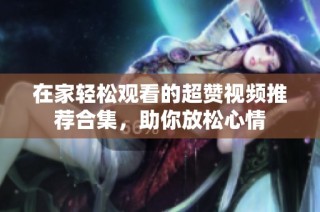 在家轻松观看的超赞视频推荐合集，助你放松心情