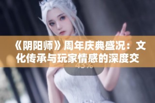 《阴阳师》周年庆典盛况：文化传承与玩家情感的深度交融