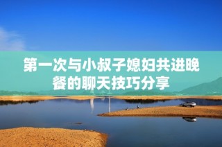 第一次与小叔子媳妇共进晚餐的聊天技巧分享