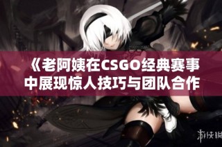 《老阿姨在CSGO经典赛事中展现惊人技巧与团队合作》