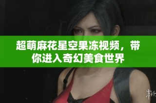 超萌麻花星空果冻视频，带你进入奇幻美食世界