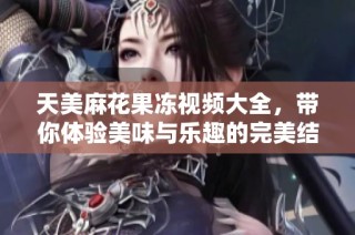 天美麻花果冻视频大全，带你体验美味与乐趣的完美结合