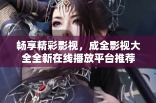 畅享精彩影视，成全影视大全全新在线播放平台推荐