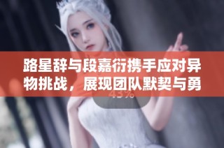 路星辞与段嘉衍携手应对异物挑战，展现团队默契与勇气