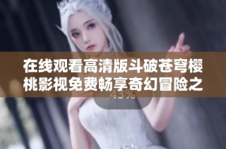在线观看高清版斗破苍穹樱桃影视免费畅享奇幻冒险之旅