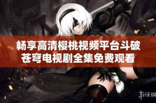 畅享高清樱桃视频平台斗破苍穹电视剧全集免费观看