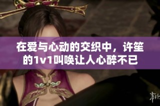 在爱与心动的交织中，许笙的1v1叫唤让人心醉不已