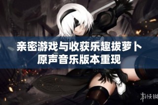 亲密游戏与收获乐趣拔萝卜原声音乐版本重现