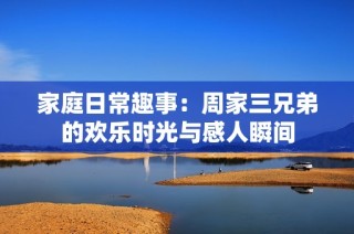 家庭日常趣事：周家三兄弟的欢乐时光与感人瞬间