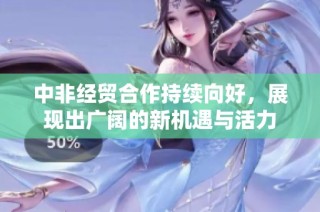 中非经贸合作持续向好，展现出广阔的新机遇与活力