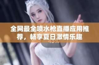 全网最全喷水枪直播应用推荐，畅享夏日激情乐趣
