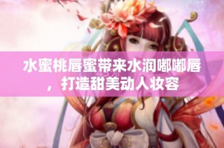 水蜜桃唇蜜带来水润嘟嘟唇，打造甜美动人妆容