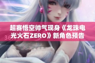 超赛悟空帅气现身《龙珠电光火石ZERO》新角色预告揭晓