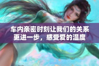 车内亲密时刻让我们的关系更进一步，感受爱的温度