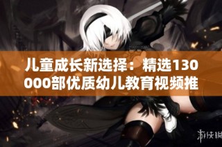 儿童成长新选择：精选130000部优质幼儿教育视频推荐