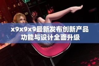 x9x9x9最新发布创新产品 功能与设计全面升级