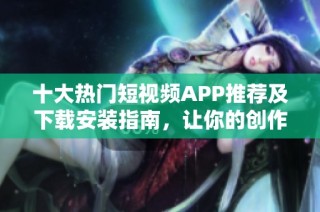 十大热门短视频APP推荐及下载安装指南，让你的创作更简单
