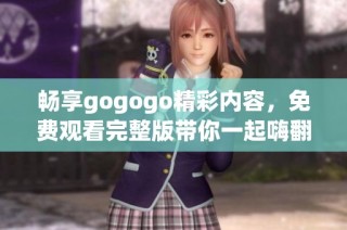 畅享gogogo精彩内容，免费观看完整版带你一起嗨翻天
