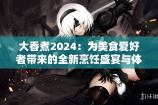 大香煮2024：为美食爱好者带来的全新烹饪盛宴与体验
