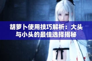 胡萝卜使用技巧解析：大头与小头的最佳选择揭秘