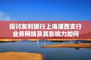 探讨友利银行上海浦西支行业务网络及其影响力如何